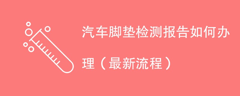 汽车脚垫检测报告如何办理（最新流程）