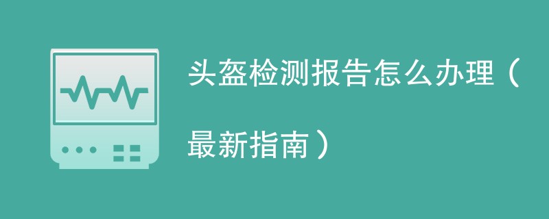 头盔检测报告怎么办理（最新指南）