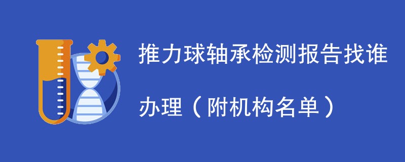 推力球轴承检测报告找谁办理（附机构名单）