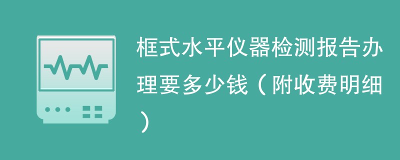 框式水平仪器检测报告办理要多少钱（附收费明细）