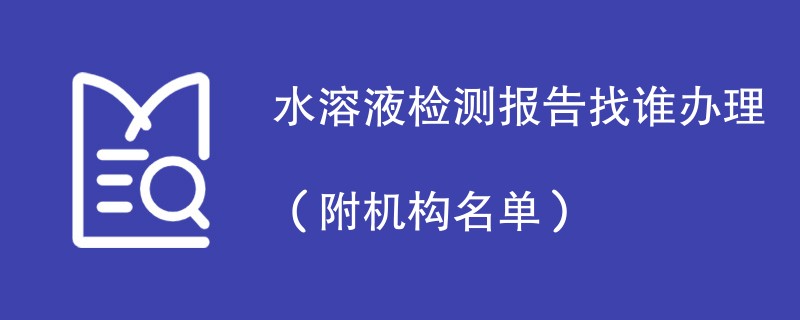 水溶液检测报告找谁办理（附机构名单）