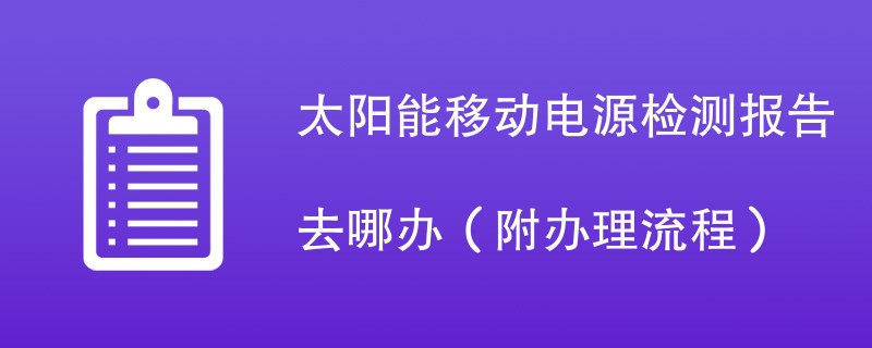 太阳能移动电源检测报告去哪办（附办理流程）