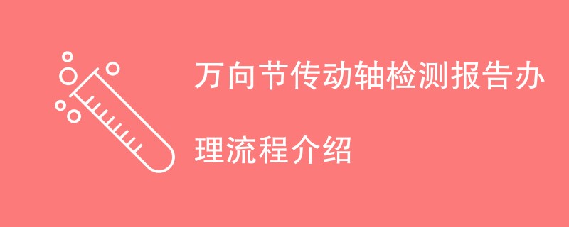 万向节传动轴检测报告办理流程介绍