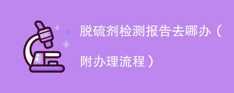 脱硫剂检测报告去哪办（附办理流程）