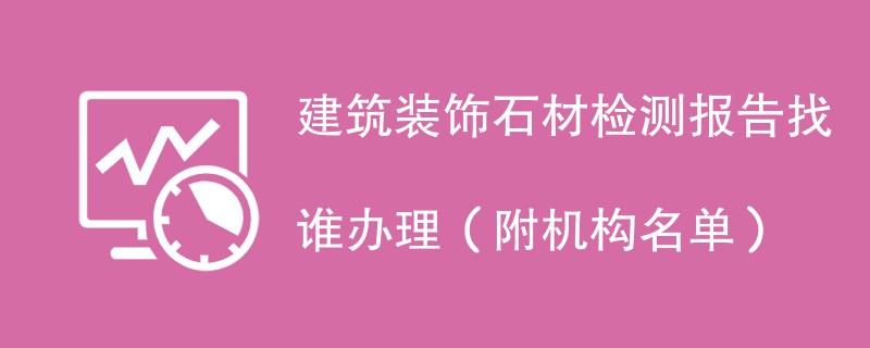 建筑装饰石材检测报告找谁办理（附机构名单）