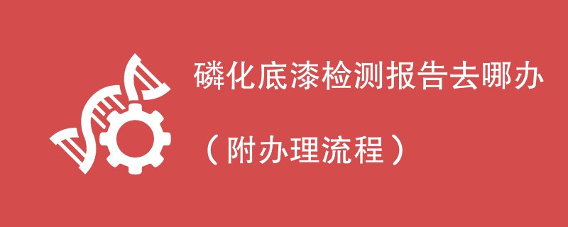 磷化底漆检测报告去哪办（附办理流程）