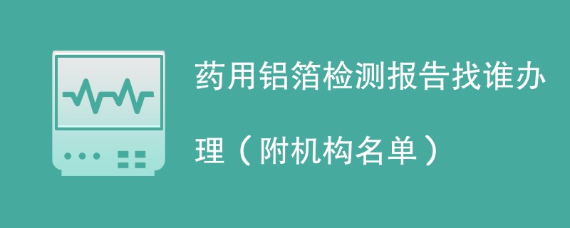 药用铝箔检测报告找谁办理（附机构名单）