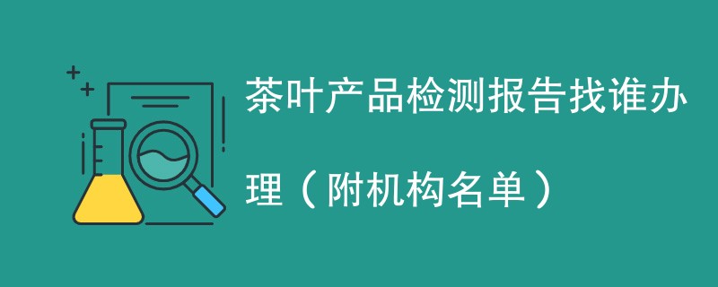 茶叶产品检测报告找谁办理（附机构名单）