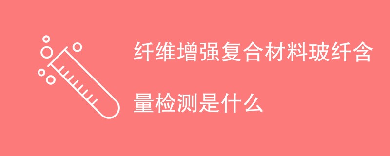 纤维增强复合材料玻纤含量检测是什么