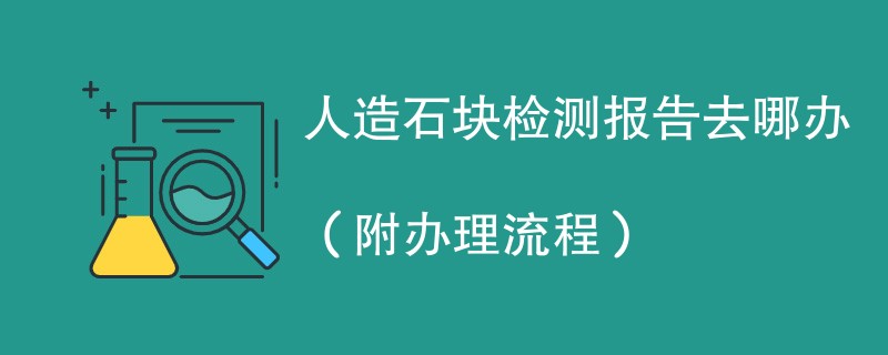 人造石块检测报告去哪办（附办理流程）