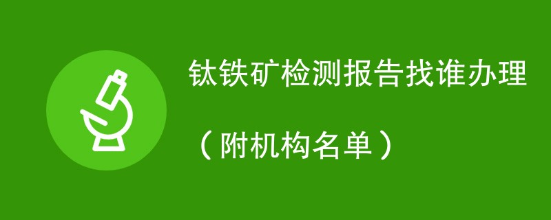 钛铁矿检测报告找谁办理（附机构名单）