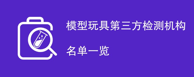 模型玩具第三方检测机构名单一览