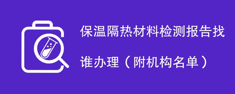 保温隔热材料检测报告找谁办理（附机构名单）