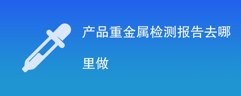 产品重金属检测报告去哪里做