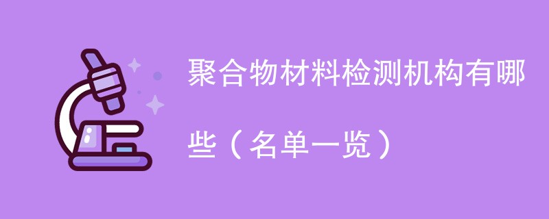 聚合物材料检测机构有哪些（名单一览）