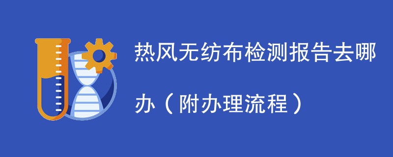 热风无纺布检测报告去哪办（附办理流程）