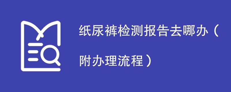 纸尿裤检测报告去哪办（附办理流程）