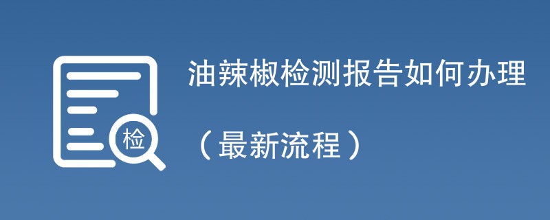 油辣椒检测报告如何办理（最新流程）