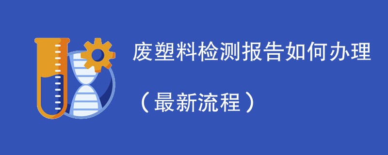 废塑料检测报告如何办理（最新流程）