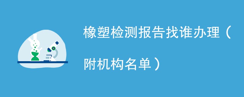 橡塑检测报告找谁办理（附机构名单）