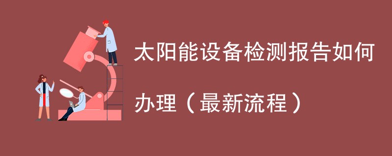 太阳能设备检测报告如何办理（最新流程）