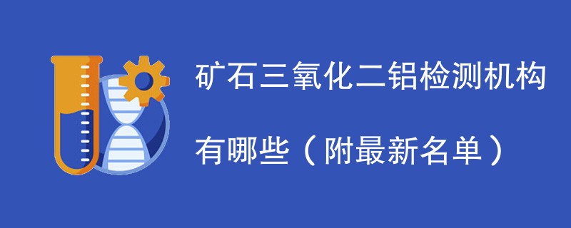 矿石三氧化二铝检测机构有哪些（附最新名单）