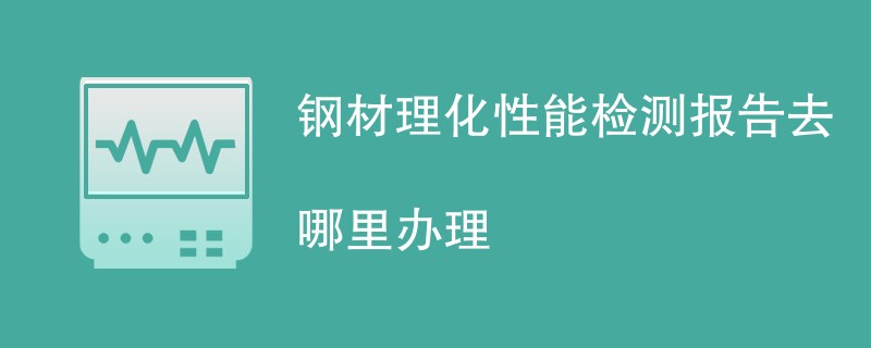 钢材理化性能检测报告去哪里办理