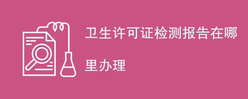 卫生许可证检测报告在哪里办理