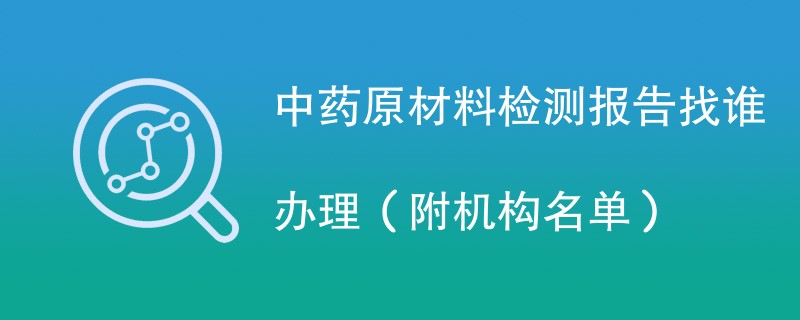 中药原材料检测报告找谁办理（附机构名单）