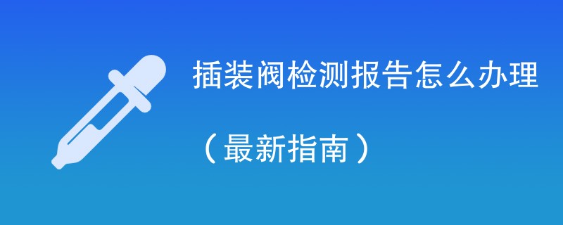 插装阀检测报告怎么办理（最新指南）