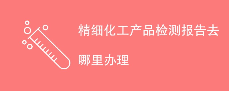 精细化工产品检测报告去哪里办理