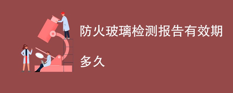 防火玻璃检测报告有效期多久