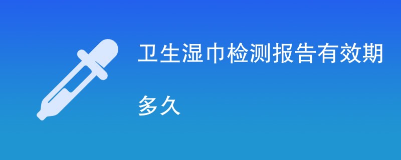 卫生湿巾检测报告有效期多久