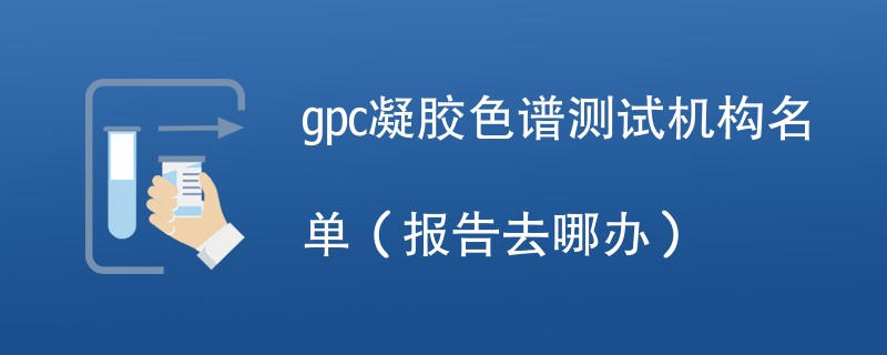 gpc凝胶色谱测试机构名单（报告去哪办）