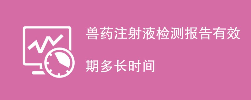 兽药注射液检测报告有效期多长时间