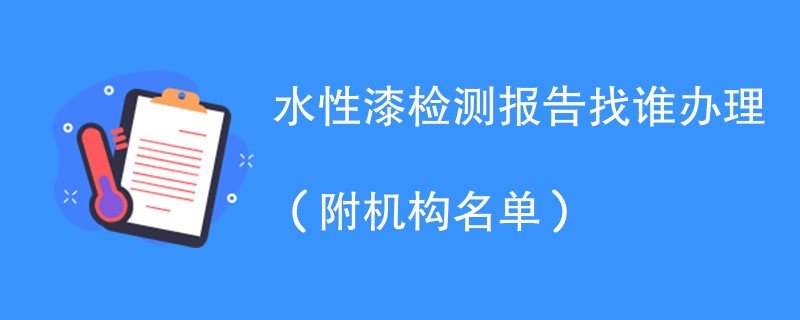 水性漆检测报告找谁办理（附机构名单）