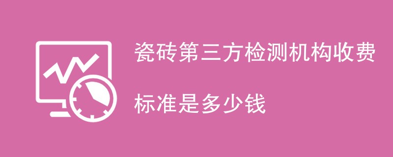 瓷砖第三方检测机构收费标准是多少钱