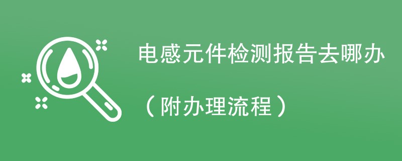 电感元件检测报告去哪办（附办理流程）