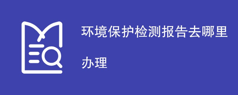 环境保护检测报告去哪里办理