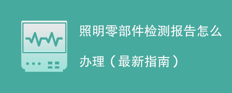 照明零部件检测报告怎么办理（最新指南）