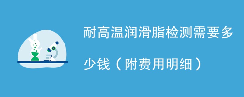 耐高温润滑脂检测需要多少钱（附费用明细）