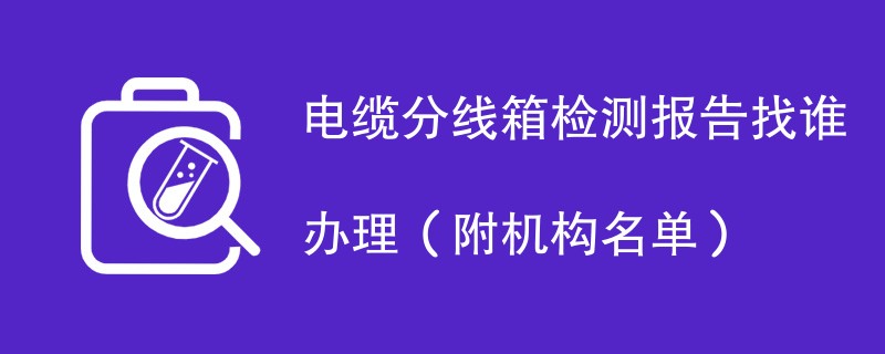 电缆分线箱检测报告找谁办理（附机构名单）