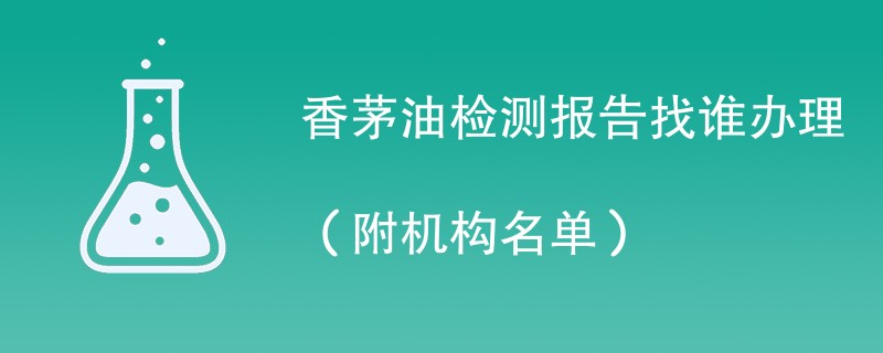 香茅油检测报告找谁办理（附机构名单）