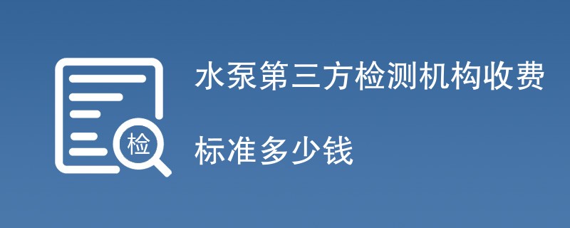 水泵第三方检测机构收费标准多少钱