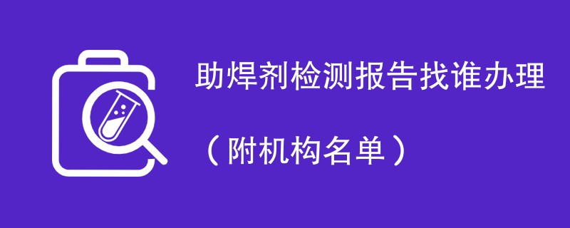 助焊剂检测报告找谁办理（附机构名单）