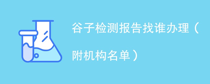 谷子检测报告找谁办理（附机构名单）