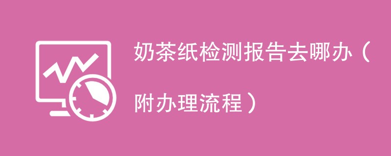 奶茶纸检测报告去哪办（附办理流程）