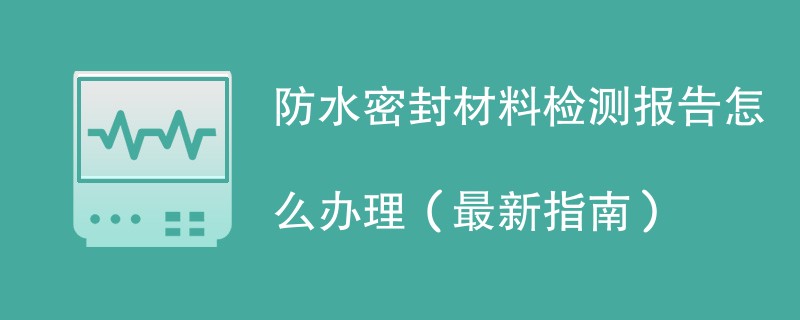 防水密封材料检测报告怎么办理（最新指南）