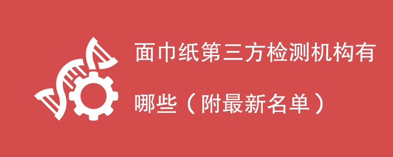 面巾纸第三方检测机构有哪些（附最新名单）