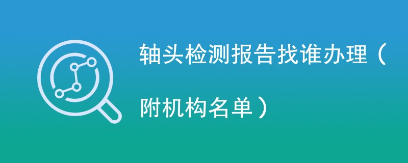 轴头检测报告找谁办理（附机构名单）